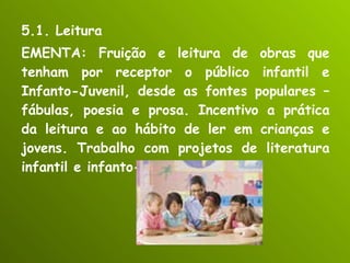 5.1. Leitura EMENTA: Fruição e leitura de obras que tenham por receptor o público infantil e Infanto-Juvenil, desde as fontes populares – fábulas, poesia e prosa. Incentivo a prática da leitura e ao hábito de ler em crianças e jovens. Trabalho com projetos de literatura infantil e infanto-juvenil. 