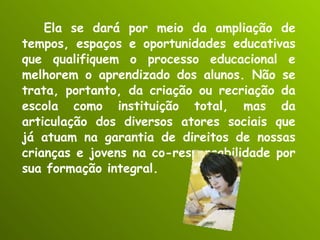 Ela se dará por meio da ampliação de tempos, espaços e oportunidades educativas que qualifiquem o processo educacional e melhorem o aprendizado dos alunos. Não se trata, portanto, da criação ou recriação da escola como instituição total, mas da articulação dos diversos atores sociais que já atuam na garantia de direitos de nossas crianças e jovens na co-responsabilidade por sua formação integral. 