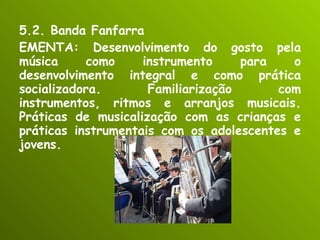 5.2. Banda Fanfarra EMENTA: Desenvolvimento do gosto pela música como instrumento para o desenvolvimento integral e como prática socializadora. Familiarização com instrumentos, ritmos e arranjos musicais. Práticas de musicalização com as crianças e práticas instrumentais com os adolescentes e jovens. 