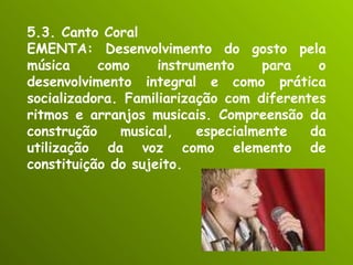 5.3. Canto Coral EMENTA: Desenvolvimento do gosto pela música como instrumento para o desenvolvimento integral e como prática socializadora. Familiarização com diferentes ritmos e arranjos musicais. Compreensão da construção musical, especialmente da utilização da voz como elemento de constituição do sujeito. 