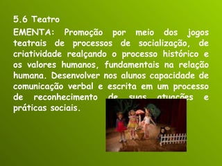5.6 Teatro EMENTA: Promoção por meio dos jogos teatrais de processos de socialização, de criatividade realçando o processo histórico e os valores humanos, fundamentais na relação humana. Desenvolver nos alunos capacidade de comunicação verbal e escrita em um processo de reconhecimento de suas atuações e práticas sociais. 