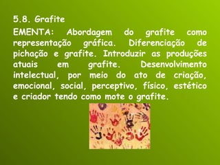 5.8. Grafite EMENTA: Abordagem do grafite como representação gráfica. Diferenciação de pichação e grafite. Introduzir as produções atuais em grafite. Desenvolvimento intelectual, por meio do ato de criação, emocional, social, perceptivo, físico, estético e criador tendo como mote o grafite. 