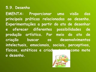 5.9. Desenho EMENTA: Proporcionar uma visão das principais práticas relacionadas ao desenho. Experimentações a partir do ato de desenhar e oferecer diferentes possibilidades de produção artística. Por meio do ato de criação buscar os desenvolvimentos intelectuais, emocionais, sociais, perceptivos, físicos, estéticos e criador tendo como mote o desenho. 