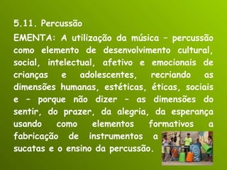 5.11. Percussão EMENTA: A utilização da música – percussão como elemento de desenvolvimento cultural, social, intelectual, afetivo e emocionais de crianças e adolescentes, recriando as dimensões humanas, estéticas, éticas, sociais e – porque não dizer – as dimensões do sentir, do prazer, da alegria, da esperança usando como elementos formativos a fabricação de instrumentos a partir de sucatas e o ensino da percussão. 