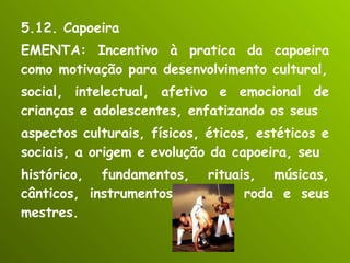 5.12. Capoeira EMENTA: Incentivo à pratica da capoeira como motivação para desenvolvimento cultural, social, intelectual, afetivo e emocional de crianças e adolescentes, enfatizando os seus aspectos culturais, físicos, éticos, estéticos e sociais, a origem e evolução da capoeira, seu histórico, fundamentos, rituais, músicas, cânticos, instrumentos, jogo e roda e seus mestres. 