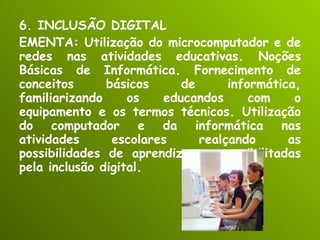 6. INCLUSÃO DIGITAL EMENTA: Utilização do microcomputador e de redes nas atividades educativas. Noções Básicas de Informática. Fornecimento de conceitos básicos de informática, familiarizando os educandos com o equipamento e os termos técnicos. Utilização do computador e da informática nas atividades escolares realçando as possibilidades de aprendizagem possibilitadas pela inclusão digital. 