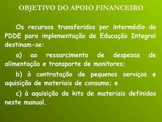 OBJETIVO DO APOIO FINANCEIRO Os recursos transferidos por intermédio do PDDE para implementação de Educação Integral destinam-se: a) ao ressarcimento de despesas de alimentação e transporte de monitores; b) à contratação de pequenos serviços e aquisição de materiais de consumo; e c) à aquisição de kits de materiais definidos neste manual. 