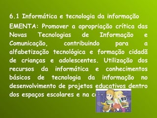 6.1 Informática e tecnologia da informação EMENTA: Promover a apropriação crítica das Novas Tecnologias de Informação e Comunicação, contribuindo para a alfabetização tecnológica e formação cidadã de crianças e adolescentes. Utilização dos recursos da informática e conhecimentos básicos de tecnologia da informação no desenvolvimento de projetos educativos dentro dos espaços escolares e na comunidade. 