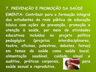 7. PREVENÇÃO E PROMOÇÃO DA SAÚDE EMENTA: Contribuir para a formação integral dos estudantes da rede pública de educação básica com ações de prevenção, promoção e atenção à saúde, por meio de atividades educativas incluídas no projeto político pedagógico (projetos interdisciplinares, teatro, oficinas, palestras, debates, feiras) em temas de saúde como saúde bucal, alimentação saudável, cuidado visual e auditivo, práticas corporais, educação para saúde sexual e reprodutiva. 