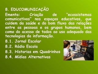 8. EDUCOMUNICAÇÃO Ementa: Criação de “ecossistemas comunicativos” nos espaços educativos, que cuidem da saúde e do bom fluxo das relações entre as pessoas e os grupos humanos, bem como do acesso de todos ao uso adequado das tecnologias da informação. 8.1. Jornal Escolar 8.2. Rádio Escola 8.3. Historias em Quadrinhos 8.4. Mídias Alternativas 