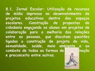 8.1. Jornal Escolar: Utilização de recursos de mídia impressa no desenvolvimento de projetos educativos dentro dos espaços escolares. Construção de propostas de cidadania engajando os alunos em projetos de colaboração para a melhoria das relações entre as pessoas, que discutam questões ligadas a construção de projeto de vida, sexualidade, saúde, meio ambiente e ao combate de todas as formas de discriminação e preconceito entre outras. 