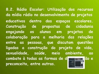 8.2. Rádio Escolar: Utilização dos recursos da mídia rádio no desenvolvimento de projetos educativos dentro dos espaços escolares. Construção de propostas de cidadania engajando os alunos em projetos de colaboração para a melhoria das relações entre as pessoas, que discutam questões ligadas a construção do projeto de vida, sexualidade, saúde, meio ambiente, ao combate à todas as formas de discriminação e preconceito, entre outras. 