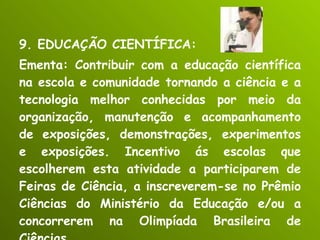 9. EDUCAÇÃO CIENTÍFICA: Ementa: Contribuir com a educação científica na escola e comunidade tornando a ciência e a tecnologia melhor conhecidas por meio da organização, manutenção e acompanhamento de exposições, demonstrações, experimentos e exposições. Incentivo ás escolas que escolherem esta atividade a participarem de Feiras de Ciência, a inscreverem-se no Prêmio Ciências do Ministério da Educação e/ou a concorrerem na Olimpíada Brasileira de Ciências. 