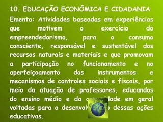 10. EDUCAÇÃO ECONÔMICA E CIDADANIA Ementa: Atividades baseadas em experiências que motivem o exercício do empreendedorismo, para o consumo consciente, responsável e sustentável dos recursos naturais e materiais e que promovam a participação no funcionamento e no aperfeiçoamento dos instrumentos e mecanismos de controles sociais e fiscais, por meio da atuação de professores, educandos do ensino médio e da comunidade em geral voltadas para o desenvolvimento dessas ações educativas. 