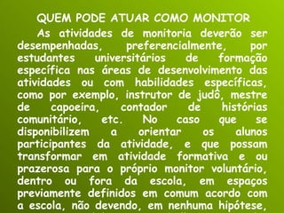QUEM PODE ATUAR COMO MONITOR As atividades de monitoria deverão ser desempenhadas, preferencialmente, por estudantes universitários de formação específica nas áreas de desenvolvimento das atividades ou com habilidades específicas, como por exemplo, instrutor de judô, mestre de capoeira, contador de histórias comunitário, etc. No caso que se disponibilizem a orientar os alunos participantes da atividade, e que possam transformar em atividade formativa e ou prazerosa para o próprio monitor voluntário, dentro ou fora da escola, em espaços previamente definidos em comum acordo com a escola, não devendo, em nenhuma hipótese, ser compreendidas como trabalho precarizado. 