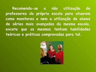 Recomenda-se a não utilização de professores da própria escola para atuarem como monitores e nem a utilização de alunos de séries mais avançadas da mesma escola, exceto que os mesmos tenham habilidades teóricas e práticas comprovadas para tal. 