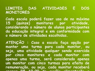 LIMITES DAS ATIVIDADES E DOS MONITORES Cada escola poderá fazer uso de no máximo 15 (quinze) monitores por atividade, considerando o número de alunos participantes da educação integral e em conformidade com o número de atividades escolhidas.  ATENÇÃO : Caso a escola faça opção por manter uma turma para cada monitor, ou seja, uma atividade qualquer sendo exercida por cinco monitores e cada monitor com apenas uma turma, será considerado apenas um monitor com cinco turmas para efeito de remuneração, ou seja, cada monitor receberá apenas R$ 60,00 de auxílio alimentação e transporte . 