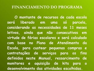 FINANCIAMENTO DO PROGRAMA O montante de recursos de cada escola será liberado em uma só parcela, considerando as necessidades de 11 meses letivos, ainda que não consecutivos em virtude de férias escolares e será calculado com base no Plano de Atendimento da Escola, para custear pequenas compras e contratações de serviços para os fins definidos neste Manual, ressarcimento de monitores e aquisição de kits para o desenvolvimento das atividades escolhidas. 