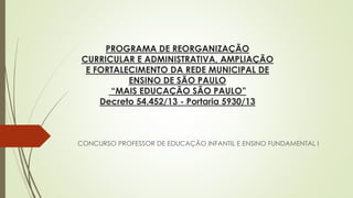 PROGRAMA DE REORGANIZAÇÃO CURRICULAR E ADMINISTRATIVA, AMPLIAÇÃO E FORTALECIMENTO DA REDE MUNICIPAL DE ENSINO DE SÃO PAULO “MAIS EDUCAÇÃO SÃO PAULO” Decreto 54.452/13 -Portaria 5930/13 
CONCURSO PROFESSOR DE EDUCAÇÃO INFANTIL E ENSINO FUNDAMENTAL I  