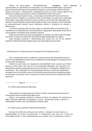 Dentro do macro-campo Acompanhamento Pedagógico serão ampliadas as 
oportunidades de aprendizado dos educandos em Letramento/Alfabetização, buscando o 
desenvolvimento da função social da Língua Portuguesa, a comunicação verbal, através da 
leitura e da escrita, a compreensão e produção de textos nos mais diversos gêneros em 
diferentes situações comunicativas, tanto na modalidade escrita como na oral. 
No macro-campo Esporte e Lazer, a escola optou pela prática do Futsal, que busca o 
desenvolvimento integral do estudante através da promoção da saúde pela cooperação, 
socialização e superação de limites pessoais e coletivos; e pela prática do Taekwondo, que 
estimula as manifestações corporais relacionadas às lutas e suas variações, como motivação 
ao desenvolvimento cultural, social, intelectual, afetivo e emocional de crianças e 
adolescentes. 
E no macro-campo da Cultura e Artes, optou-se pela Percussão, no intuito de iniciar 
musicalmente os educandos por meio dessa prática, resgatando e valorizando elementos da 
cultura popular nos âmbitos local, estadual e nacional. 
Cada turma terá 30 alunos sob a orientação de um monitor. Os critérios para formação 
das turmas e escolha dos monitores serão apresentados detalhadamente a seguir. 
Cada atividade escolhida e desenvolvida pela escola tem um kit de material 
específico, determinado pelo programa que está sendo adquirido pela escola 
5.1Critério para a inclusão dos alunos no programa e formação das turmas: 
Para a inclusão dos alunos no programa, a escola analisou três pressupostos básicos: o 
nível de vulnerabilidade de cada criança, os problemas de aprendizagem e o desejo do aluno 
de fazer parte do programa. 
Entende-se por criança em situação de vulnerabilidade social, àquelas que sofrem 
abusos ou maus tratos, que não tem uma alimentação adequada, que convi vem com 
dependentes químicos, que permanecem por vária horas na rua longe dos cuidados de um 
responsável... Essa “avaliação” foi e é possível porque há anos, a escola vem ampliando o 
seu papel social, estreitando os laços com as famílias, desenvolvendo um trabalho pautado 
na confiança e no respeito. Assim, a escola tem o conhecimento da real condição de vida de 
cada aluno. 
----------------------- Page 12----------------------- 
5.2 Critério para escolha dos Monitores: 
Primeiramente, a escola optou por valorizar e manter os profissionais que atuam na 
instituição de forma voluntária já há alguns anos. 
Depois, num segundo momento, recorrerá ao banco de cadastros de monitores da 
SMEC- Secretaria Municipal de Educação e Cultura-, observando sempre o perfil e a 
habilitação do monitor para a atividade que irá desenvolver. 
5.3 Critério para a escolha da Professora Comunitária: 
Na hora da escolha da professora comunitária, a direção da escola analisou a 
disponibilidade de tempo da profissional, o conhecimento que esta tem a cerca da 
comunidade escolar, o bom relacionamento que mantém com os professores, alunos e 
 
