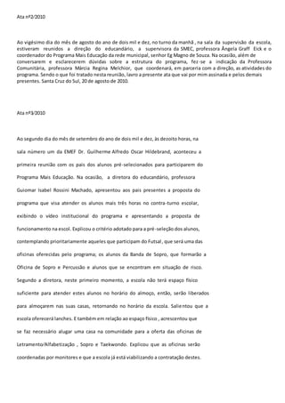 Ata nº2∕2010 
Ao vigésimo dia do mês de agosto do ano de dois mil e dez, no turno da manhã , na sala da supervisão da escola, 
estiveram reunidos a direção do educandário, a supervisora da SMEC, professora Ângela Graff Eick e o 
coordenador do Programa Mais Educação da rede municipal, senhor Eg Magno de Souza. Na ocasião, além de 
conversarem e esclarecerem dúvidas sobre a estrutura do programa, fez -se a indicação da Professora 
Comunitária, professora Márcia Regina Melchior, que coordenará, em parceria com a direção, as atividades do 
programa. Sendo o que foi tratado nesta reunião, lavro a presente ata que vai por mim assinada e pelos demais 
presentes. Santa Cruz do Sul, 20 de agosto de 2010. 
Ata nº3∕2010 
Ao segundo dia do mês de setembro do ano de dois mil e dez, às dezoito horas, na 
sala número um da EMEF Dr. Guilherme Alfredo Oscar Hildebrand, aconteceu a 
primeira reunião com os pais dos alunos pré-selecionados para participarem do 
Programa Mais Educação. Na ocasião, a diretora do educandário, professora 
Guiomar Isabel Rossini Machado, apresentou aos pais presentes a proposta do 
programa que visa atender os alunos mais três horas no contra-turno escolar, 
exibindo o vídeo institucional do programa e apresentando a proposta de 
funcionamento na escol. Explicou o critério adotado para a pré-seleção dos alunos, 
contemplando prioritariamente aqueles que participam do Futsal , que será uma das 
oficinas oferecidas pelo programa; os alunos da Banda de Sopro, que formarão a 
Oficina de Sopro e Percussão e alunos que se encontram em situação de risco. 
Segundo a diretora, neste primeiro momento, a escola não terá espaço físico 
suficiente para atender estes alunos no horário do almoço, então, serão liberados 
para almoçarem nas suas casas, retornando no horário da escola. Salientou que a 
escola oferecerá lanches. E também em relação ao espaço físico , acrescentou que 
se faz necessário alugar uma casa na comunidade para a oferta das oficinas de 
Letramento∕Alfabetização , Sopro e Taekwondo. Explicou que as oficinas serão 
coordenadas por monitores e que a escola já está viabilizando a contratação destes. 
 