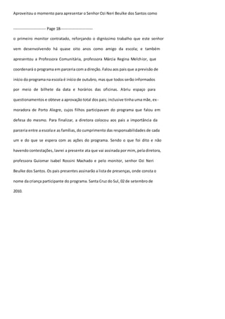 Aproveitou o momento para apresentar o Senhor Ozi Neri Beulke dos Santos como 
----------------------- Page 18----------------------- 
o primeiro monitor contratado, reforçando o digníssimo trabalho que este senhor 
vem desenvolvendo há quase oito anos como amigo da escola; e também 
apresentou a Professora Comunitária, professora Márcia Regina Melchior, que 
coordenará o programa em parceria com a direção. Falou aos pais que a previsão de 
início do programa na escola é início de outubro, mas que todos serão informados 
por meio de bilhete da data e horários das oficinas. Abriu espaço para 
questionamentos e obteve a aprovação total dos pais; inclusive tinha uma mãe, ex - 
moradora de Porto Alegre, cujos filhos participavam do programa que falou em 
defesa do mesmo. Para finalizar, a diretora colocou aos pais a importância da 
parceria entre a escola e as famílias, do cumprimento das responsabilidades de cada 
um e do que se espera com as ações do programa. Sendo o que foi dito e não 
havendo contestações, lavrei a presente ata que vai assinada por mim, pela diretora, 
professora Guiomar Isabel Rossini Machado e pelo monitor, senhor Ozi Neri 
Beulke dos Santos. Os pais presentes assinarão a lista de presenças, onde consta o 
nome da criança participante do programa. Santa Cruz do Sul, 02 de setembro de 
2010. 
