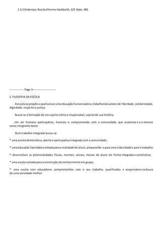 1.3.3 Endereço: Rua Guilherme Hackbarth, 123 Apto. 405 
-------------- Page 3----------------------- 
2. FILOSOFIA DA ESCOLA 
A escola se propõe a oportunizar uma educação humanizadora, trabalhando valores de liberdade, solidariedade, 
dignidade, respeito e justiça. 
Busca-se a formação de um sujeito crítico e responsável, sujeito de sua história. 
Um ser humano participativo, honesto e comprometido com a comunidade, que a valorize e a si mesmo 
como integrante desta. 
Num trabalho integrado busca-se: 
* uma escola democrática, aberta e participativa integrada com a comunidade; 
* uma educação libertadora voltada para a realidade do aluno, preparando-o para uma vida cidadã e para o trabalho; 
* desenvolver as potencialidades físicas, mentais, sociais, morais do aluno de forma integrada e construtiva; 
* uma escola voltada para a construção do conhecimento em grupo; 
* uma escola com educadores comprometidos com o seu trabalho, qualificados e responsáveis na busca 
de uma sociedade melhor. 
 