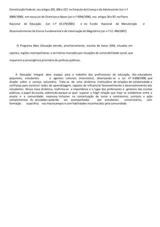 Constituição Federal, nos artigos 205, 206 e 227; no Estatuto da Criança e do Adolescente (Lei n.º 
9089/1990); em nossa Lei de Diretrizes e Bases (Lei n.º 9394/1996), nos artigos 34 e 87; no Plano 
Nacional de Educação (Lei n.º 10.179/2001) e no Fundo Nacional de Manutenção e 
Desenvolvimento do Ensino Fundamental e de Valorização do Magistério (Lei n.º 11 .494/2007). 
O Programa Mais Educação atende, prioritariamente, escolas de baixo IDEB, situadas em 
capitais, regiões metropolitanas e territórios marcados por situações de vulnerabilidade social, que 
requerem a convergência prioritária de políticas públicas. 
A Educação Integral abre espaço para o trabalho dos profissionais da educação, dos educadores 
populares, estudantes e agentes culturais (monitores), observando-se a Lei nº 9.608/1998, que 
dispõe sobre o serviço voluntário. Trata-se de uma dinâmica instituidora de relações de solidariedade e 
confiança para construir redes de aprendizagem, capazes de influenciar favoravelmente o desenvolvimento dos 
estudantes. Nessa nova dinâmica, reafirma-se a importância e o lugar dos professores e gestores das escolas 
públicas, o papel da escola, sobretudo porque se quer superar a frágil relação que hoje se estabelece entre a 
escola e a comunidade, expressa inclusive na conceituação de turno x contraturno, currículo x ação 
complementar. As atividades poderão ser acompanhadas por estudantes universitários, com 
formação específica nos macrocampos e com habilidades reconhecidas pela comunidade. 
 