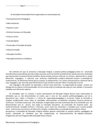 ----------------------- Page 5----------------------- 
As atividades fomentadas foram organizadas em macrocampos de: 
• Acompanhamento Pedagógico 
• Meio Ambiente 
• Esporte e Lazer 
• Direitos Humanos em Educação 
• Cultura e Artes 
• Inclusão Digital 
• Prevenção e Promoção da Saúde 
• Educomunicação 
• Educação Científica 
• Educação Econômica e Cidadania 
No contexto em que se preconiza a Educação Integral, o projeto político pedagógico deve ser construído 
considerando as experiências que são vividas na escola, sem ficar restrito ao ambiente de sala de aula e aos conteúdos 
que representam os conhecimentos científicos. Nesse sentido, é preciso oferecer às crianças, adolescentes e jovens 
diferentes linguagens, e valorizar suas vivências, modificando o próprio ambiente escolar e a produção do 
conhecimento. As diferentes formas que as crianças, os adolescentes e os jovens utilizam para se expressar são as 
suas linguagens, por meio das quais demonstram o que sentem e pensam sobre o mundo que os cerca. 
Tais linguagens não podem ser ignoradas e devem estar presentes na organização do espaço escolar, em 
diálogo com os saberes institucionalizados. Em um mundo onde as mudanças são cada vez mais rápidas, é necessário 
trabalhar com diferentes saberes. 
As atividades para as crianças e jovens participantes da Educação Integral devem estar relacionadas as 
atividades que já são desenvolvidas na escola, que é uma só. Seu projeto políticopedagógico, por ser o 
documento que traduz a filosofia e a forma de organização pedagógica e curricular, traduz as intenções e 
relações estabelecidas entre todas as atividades desenvolvidas no ambiente educativo. É preciso pensar um 
continuum no tempo escolar que está ampliado. A organização curricular contempla não só os conteúdos que são 
desenvolvidos com os alunos, mas todas as intenções educativas da instituição. Diz respeito tanto aos 
conhecimentos de situações formais e informais, assim como aos conteúdos e situações que a escola propõe 
como vivência aos seus alunos e às diferentes relações estabelecidas na condução desse processo. Nessa 
perspectiva, a concepção de Educação Integral também aparece explicitada no projeto político- pedagógico da 
escola, mostrando as interfaces que são estabelecidas no desenvolvimento do trabalho educativo. 
(Fragmentos do Livro Programa Mais Educação Passo a Passo) 
Macrocampo Acompanhamento Pedagógico: 
 