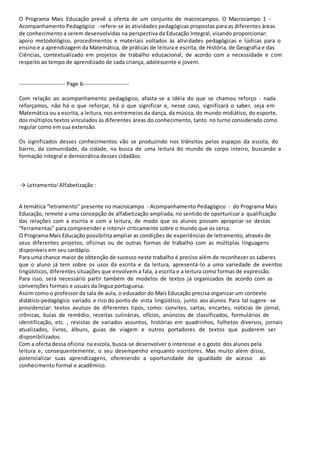 O Programa Mais Educação prevê a oferta de um conjunto de macrocampos. O Macrocampo 1 - 
Acompanhamento Pedagógico - refere-se às atividades pedagógicas propostas para as diferentes áreas 
de conhecimento a serem desenvolvidas na perspectiva da Educação Integral, visando proporcionar: 
apoio metodológico, procedimentos e materiais voltados às atividades pedagógicas e lúdicas para o 
ensino e a aprendizagem da Matemática, de práticas de leitura e escrita, de História, de Geografia e das 
Ciências, contextualizado em projetos de trabalho educacional, de acordo com a necessidade e com 
respeito ao tempo de aprendizado de cada criança, adolescente e jovem. 
----------------------- Page 6----------------------- 
Com relação ao acompanhamento pedagógico, afasta-se a idéia do que se chamou reforço - nada 
reforçamos, não há o que reforçar, há o que significar e, nesse caso, significará o saber, seja em 
Matemática ou a escrita, a leitura, nos entremeios da dança, da música, do mundo midiático, do esporte, 
dos múltiplos textos vinculados às diferentes áreas do conhecimento, tanto no turno considerado como 
regular como em sua extensão. 
Os significados desses conhecimentos vão se produzindo nos trânsitos pelos espaços da escola, do 
bairro, da comunidade, da cidade, na busca de uma leitura do mundo de corpo inteiro, buscando a 
formação integral e democrática desses cidadãos. 
→ Letramento∕ Alfabetização : 
A temática “letramento” presente no macrocampo - Acompanhamento Pedagógico - do Programa Mais 
Educação, remete a uma concepção de alfabetização ampliada, no sentido de oportunizar a qualificação 
das relações com a escrita e com a leitura, de modo que os alunos possam apropriar-se destas 
“ferramentas” para compreender e intervir criticamente sobre o mundo que os cerca. 
O Programa Mais Educação possibilita ampliar as condições de experiências de letramento, através de 
seus diferentes projetos, oficinas ou de outras formas de trabalho com as múltiplas linguagens 
disponíveis em seu cardápio. 
Para uma chance maior de obtenção de sucesso neste trabalho é preciso além de reconhecer os saberes 
que o aluno já tem sobre os usos da escrita e da leitura, apresentá-lo a uma variedade de eventos 
lingüísticos, diferentes situações que envolvem a fala, a escrita e a leitura como formas de expressão. 
Para isso, será necessário partir também de modelos de textos já organizados de acordo com as 
convenções formais e usuais da língua portuguesa. 
Assim como o professor da sala de aula, o educador do Mais Educação precisa organizar um contexto 
didático-pedagógico variado e rico do ponto de vista lingüístico, junto aos alunos. Para tal sugere -se 
providenciar: textos avulsos de diferentes tipos, como: convites, cartas, encartes, notícias de jornal, 
crônicas, bulas de remédio, receitas culinárias, ofícios, anúncios de classificados, formulários de 
identificação, etc. , revistas de variados assuntos, histórias em quadrinhos, folhetos diversos, jornais 
atualizados, livros, álbuns, guias de viagem e outros portadores de textos que puderem ser 
disponibilizados. 
Com a oferta dessa oficina na escola, busca-se desenvolver o interesse e o gosto dos alunos pela 
leitura e, consequentemente, o seu desempenho enquanto escritores. Mas muito além disso, 
potencializar suas aprendizagens, oferecendo a oportunidade de igualdade de acesso ao 
conhecimento formal e acadêmico. 
 