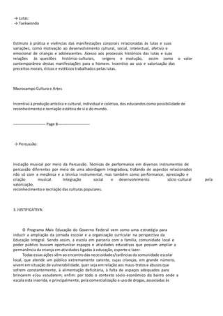 → Lutas: 
→ Taekwondo 
Estímulo à prática e vivências das manifestações corporais relacionadas às lutas e suas 
variações, como motivação ao desenvolvimento cultural, social, intelectual, afetivo e 
emocional de crianças e adolescentes. Acesso aos processos históricos das lutas e suas 
relações às questões histórico-culturais, origens e evolução, assim como o valor 
contemporâneo destas manifestações para o homem. Incentivo ao uso e valorização dos 
preceitos morais, éticos e estéticos trabalhados pelas lutas. 
Macrocampo Cultura e Artes 
Incentivo à produção artística e cultural, individual e coletiva, dos educandos como possibilidade de 
reconhecimento e recriação estética de si e do mundo. 
----------------------- Page 8----------------------- 
→ Percussão: 
Iniciação musical por meio da Percussão. Técnicas de performance em diversos instrumentos de 
percussão diferentes por meio de uma abordagem integradora, tratando de aspectos relacionados 
não só com a mecânica e a técnica instrumental, mas também como performance, apreciação e 
criação musical. Integração social e desenvolvimento sócio-cultural pela 
valorização, 
reconhecimento e recriação das culturas populares. 
3. JUSTIFICATIVA: 
O Programa Mais Educação do Governo Federal vem como uma estratégia para 
induzir a ampliação da jornada escolar e a organização curricular na perspectiva da 
Educação Integral. Sendo assim, a escola em parceria com a família, comunidade local e 
poder público buscam oportunizar espaços e atividades educativas que possam ampliar a 
permanência da criança em atividades ligadas à educação, esporte e lazer. 
Todas essas ações vêm ao encontro das necessidades/carências da comunidade escolar 
local, que atende um público extremamente carente, cujas crianças, em grande número, 
vivem em situação de vulnerabilidade, quer seja em relação aos maus-tratos e abusos que 
sofrem constantemente, à alimentação deficitária, à falta de espaços adequados para 
brincarem e/ou estudarem; enfim: por todo o contexto sócio-econômico do bairro onde a 
escola esta inserida, e principalmente, pela comercialização e uso de drogas, associadas às 
 