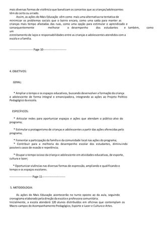 mais diversas formas de violência que banalizam os conceitos que as crianças/adolescentes 
têm do certo ou errado. 
Assim, as ações do Mais Educação vêm como mais uma alternativa na tentativa de 
minimizar os problemas sociais que o bairro encara, como uma saída para manter as 
crianças mais tempo afastadas das ruas, como uma opção para estimular o aprendizado e 
consequentemente melhorar o desempenho dos estudantes e também, como 
um 
estreitamento de laços e responsabilidades entre as crianças e adolescentes atendidos com a 
escola e a família. 
----------------------- Page 10----------------------- 
4. OBJETIVOS: 
GERAL: 
* Ampliar o tempo e os espaços educativos, buscando desenvolver a formação da criança 
e adolescente de forma integral e emancipadora, integrando as ações ao Projeto Político 
Pedagógico da escola. 
ESPECÍFICOS: 
* Articular redes para oportunizar espaços e ações que atendam o público-alvo do 
programa; 
* Estimular o protagonismo de crianças e adolescentes a partir das ações oferecidas pelo 
programa; 
* Fomentar a participação da família e da comunidade local nas ações do programa; 
* Contribuir para a melhoria do desempenho escolar dos estudantes, diminuindo 
possíveis casos de evasão e repetência; 
* Ocupar o tempo ocioso da criança e adolescente em atividades educativas, de esporte, 
cultura e lazer; 
* Oportunizar vivências nas diversas formas de expressão, ampliando e qualificando o 
tempo e os espaços escolares. 
---------------------- Page 11----------------------- 
5. METODOLOGIA: 
As ações do Mais Educação acontecerão no turno oposto ao da aula, seguindo 
cronograma elaborado pela direção da escola e professora comunitária. 
Inicialmente, a escola atenderá 120 alunos distribuídos em oficinas que contemplam os 
Macro-campos do Acompanhamento Pedagógico, Esporte e Lazer e Cultura e Artes. 
 