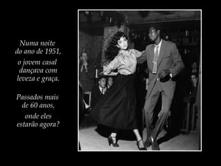 Numa noite
do ano de 1951,
o jovem casal
dançava com
leveza e graça.
Passados mais
de 60 anos,
onde eles
estarão agora?

 