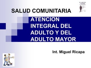 SALUD COMUNITARIA
     ATENCION
     INTEGRAL DEL
     ADULTO Y DEL
     ADULTO MAYOR

           Int. Miguel Ricapa
 