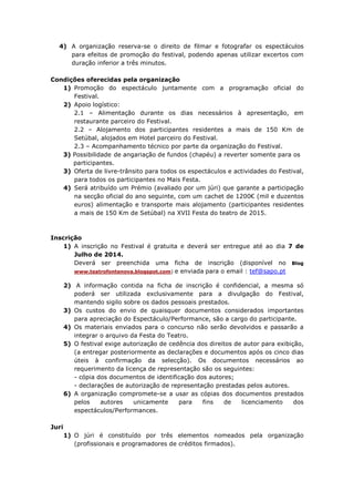 4) A organização reserva-se o direito de filmar e fotografar os espectáculos
para efeitos de promoção do festival, podendo apenas utilizar excertos com
duração inferior a três minutos.
Condições oferecidas pela organização
1) Promoção do espectáculo juntamente com a programação oficial do
Festival.
2) Apoio logístico:
2.1 – Alimentação durante os dias necessários à apresentação, em
restaurante parceiro do Festival.
2.2 – Alojamento dos participantes residentes a mais de 150 Km de
Setúbal, alojados em Hotel parceiro do Festival.
2.3 – Acompanhamento técnico por parte da organização do Festival.
3) Possibilidade de angariação de fundos (chapéu) a reverter somente para os
participantes.
3) Oferta de livre-trânsito para todos os espectáculos e actividades do Festival,
para todos os participantes no Mais Festa.
4) Será atribuído um Prémio (avaliado por um júri) que garante a participação
na secção oficial do ano seguinte, com um cachet de 1200€ (mil e duzentos
euros) alimentação e transporte mais alojamento (participantes residentes
a mais de 150 Km de Setúbal) na XVII Festa do teatro de 2015.
Inscrição
1) A inscrição no Festival é gratuita e deverá ser entregue até ao dia 7 de
Julho de 2014.
Deverá ser preenchida uma ficha de inscrição (disponível no Blog
www.teatrofontenova.blogspot.com) e enviada para o email : tef@sapo.pt
2) A informação contida na ficha de inscrição é confidencial, a mesma só
poderá ser utilizada exclusivamente para a divulgação do Festival,
mantendo sigilo sobre os dados pessoais prestados.
3) Os custos do envio de quaisquer documentos considerados importantes
para apreciação do Espectáculo/Performance, são a cargo do participante.
4) Os materiais enviados para o concurso não serão devolvidos e passarão a
integrar o arquivo da Festa do Teatro.
5) O festival exige autorização de cedência dos direitos de autor para exibição,
(a entregar posteriormente as declarações e documentos após os cinco dias
úteis à confirmação da selecção). Os documentos necessários ao
requerimento da licença de representação são os seguintes:
- cópia dos documentos de identificação dos autores;
- declarações de autorização de representação prestadas pelos autores.
6) A organização compromete-se a usar as cópias dos documentos prestados
pelos autores unicamente para fins de licenciamento dos
espectáculos/Performances.
Juri
1) O júri é constituído por três elementos nomeados pela organização
(profissionais e programadores de créditos firmados).
 