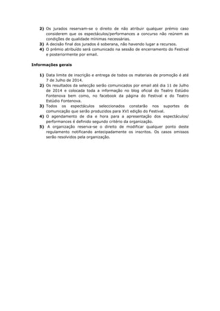 2) Os jurados reservam-se o direito de não atribuir qualquer prémio caso
considerem que os espectáculos/performances a concurso não reúnem as
condições de qualidade mínimas necessárias.
3) A decisão final dos jurados é soberana, não havendo lugar a recursos.
4) O prémio atribuído será comunicado na sessão de encerramento do Festival
e posteriormente por email.
Informações gerais
1) Data limite de inscrição e entrega de todos os materiais de promoção é até
7 de Julho de 2014.
2) Os resultados da selecção serão comunicados por email até dia 11 de Julho
de 2014 e colocada toda a informação no blog oficial do Teatro Estúdio
Fontenova bem como, no facebook da página do Festival e do Teatro
Estúdio Fontenova.
3) Todos os espectáculos seleccionados constarão nos suportes de
comunicação que serão produzidos para XVI edição do Festival.
4) O agendamento de dia e hora para a apresentação dos espectáculos/
performances é definido segundo critério da organização.
5) A organização reserva-se o direito de modificar qualquer ponto deste
regulamento notificando antecipadamente os inscritos. Os casos omissos
serão resolvidos pela organização.
 