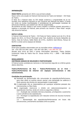 INTRODUÇÃO
MAIS FESTA apresenta em 2014 a sua primeira edição.
Nasce como uma secção do Festival Internacional de Teatro de Setúbal – XVI Festa
do Teatro.
O facto de o Festival estar na XVI edição evidencia a singularidade de se ter
tornado uma referência nacional no que concerne aos festivais de teatro. E tendo
em conta as muitas manifestações e candidaturas de participação recebidas de
estruturas artísticas, que acabam por não ser programadas.
Na tentativa de abrir espaço a que novas criações e criadores possam aproveitar a
logística e promoção do Festival, pela primeira vez haverá a “Mais Festa” secção
não oficial do Festival.
DATA E LOCAL
O Festival Internacional de Teatro – XVI Festa do Teatro realizar-se-á de 23 a 30 de
Agosto de 2014, no Fórum Municipal Luísa Todi, Auditório da Escola Sebastião da
Gama, Casa da Cultura, Salão Nobre da C.M.S., Auditório José Afonso, Parque do
Bonfim e ainda outros espaços de Setúbal.
CONTACTOS
Email para questões relacionadas com as inscrições online: tef@sapo.pt
Tef. +351 265 233 299 | telm. +351 967 330 188 / +351 969 791 335
Morada para envio de DVD e outras informações relevantes: Teatro Estúdio
Fontenova/ Festa do Teatro Rua Dr. Sousa Gomes nº11 – 2900 – 188 Setúbal
Portugal
REGULAMENTO
CRITÉRIOS GERAIS DE SELECÇÃO E PARTICIPAÇÃO
O Festival aceita candidaturas nacionais e internacionais segundo os critérios gerais
abaixo descritos.
Teatro/Performance de Rua - Teatro/Performance ao ar livre -
Teatro/Performance de Interior em espaços convencionais e não
convencionais.
Condições de participação
1) Aceitação da apresentação não remunerada do espectáculo/Performance,
para esse efeito os autores devem assinar uma declaração de cedência a
título gratuito dos direitos de representação à organização.
2) A organização não se responsabiliza por quaisquer acidentes pessoais dos
intervenientes no Mais Festa.
3) A organização reserva-se o direito em seleccionar/programar os
espectáculos inscritos, tendo em conta os seguintes critérios:
3.1 – Avaliação das condições técnicas propostas, privilegiando a autonomia
e auto-suficiência dos espectáculos.
3.2 – Privilegiar os espectáculos com reduzido número de recursos humanos
envolvidos.
3.3 – Apresentação dos espectáculos/Performances em locais não
convencionais, previamente acordados entre as partes.
 