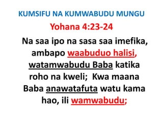 KUMSIFU NA KUMWABUDU MUNGU
       Yohana 4:23‐24
         h
Na saa ipo na sasa saa imefika, 
N      i               i fik
   ambapo waabuduo halisi,
   ambapo waabuduo halisi,
  watamwabudu Baba katika 
  roho na kweli;  Kwa maana 
Baba anawatafuta watu kama 
Baba anawatafuta watu kama
     hao, ili wamwabudu;
     hao, ili wamwabudu;
 