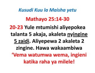 Kusudi Kuu la Maisha yetu
        Mathayo 25:14‐30
20‐23 Yule mtumishi aliyepokea 
talanta 5 akaja, akaleta nyingine 
  5 zaidi. Aliyepewa 2 akaleta 2 
  5 zaidi Aliyepewa 2 akaleta 2
      g
   zingine. Hawa wakaambiwa 
 ‘Vema watumwa wema, ingieni 
      katika raha ya milele!
 