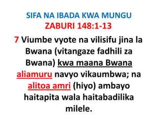 SIFA NA IBADA KWA MUNGU
         ZABURI 148:1‐13
7 Viumbe
7 Vi b vyote na vilisifu ji l
              t       ili if jina la 
    Bwana (vitangaze
    Bwana (vitangaze fadhili za
    Bwana) kwa maana Bwana 
 aliamuru navyo vikaumbwa; na
    alitoa amri (hiyo) ambayo
                (hiyo) ambayo
   haitapita wala haitabadilika
              milele.
 