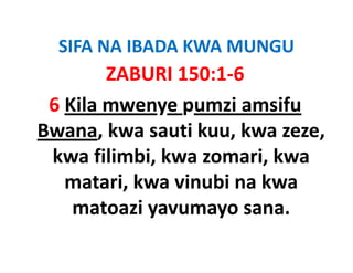 SIFA NA IBADA KWA MUNGU
  SIFA NA IBADA KWA MUNGU
        ZABURI 150:1‐6
 6 Kila mwenye pumzi amsifu 
Bwana, kwa sauti kuu, kwa zeze, 
 kwa filimbi, kwa zomari, kwa 
 kwa filimbi kwa zomari kwa
   matari, kwa vinubi na kwa 
   matari, kwa vinubi na kwa
    matoazi yavumayo sana.
 