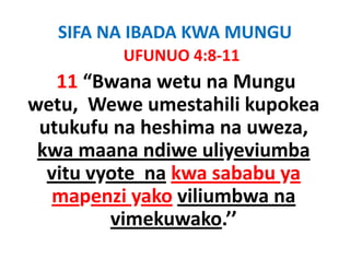 SIFA NA IBADA KWA MUNGU
         UFUNUO 4:8‐11
         UFUNUO 4 8 11
   11 “Bwana wetu na Mungu
        Bwana wetu na Mungu 
wetu,  Wewe umestahili kupokea
 utukufu na heshima na uweza, 
 kwa maana ndiwe uliyeviumba
  vitu vyote na kwa sababu ya
  mapenzi yako viliumbwa na
         vimekuwako.
         vimekuwako ’’
 