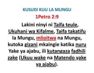 KUSUDI KUU LA MUNGU
             1Petro 2:9
       Lakini ninyi ni Taifa teule, 
         k                f     l
Ukuhani wa Kifalme Taifa takatifu
              Kifalme, Taifa
  la Mungu, mlioitwa na Mungu,
kutoka gizani mkaingie katika nuru
Yake ya ajabu ili kutangaza fadhili
         ajabu, ili
zake (Ukuu wake na Matendo yake
     (                            y
              ya ajabu).
 