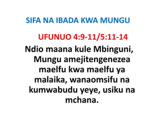 SIFA NA IBADA KWA MUNGU
SIFA NA IBADA KWA MUNGU
   UFUNUO 4:9‐11/5:11‐14
   UFUNUO 4:9‐11/5:11‐14
Ndio maana kule Mbinguni, 
                     g ,
  Mungu amejitengenezea
   maelfu k maelfu ya
       lf kwa     lf
  malaika, wanaomsifu na
          ,
 kumwabudu yeye, usiku na
          mchana.
            h
 