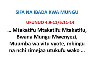 SIFA NA IBADA KWA MUNGU
   SIFA NA IBADA KWA MUNGU
       UFUNUO 4:9‐11/5:11‐14
       UFUNUO 4:9 11/5:11 14
… Mtakatifu
… Mtakatifu Mtakatifu Mtakatifu,
                      Mtakatifu, 
   Bwana Mungu Mwenyezi, 
Muumba wa vitu vyote, mbingu
na nchi zimejaa utukufu wako …
 