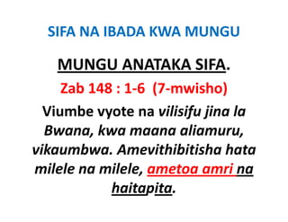 SIFA NA IBADA KWA MUNGU

   MUNGU ANATAKA SIFA.
   MUNGU ANATAKA SIFA.
     Zab 148 : 1‐6  (7‐mwisho)
  Viumbe vyote na vilisifu jina la 
  Bwana, kwa maana aliamuru, 
          k             li
vikaumbwa. Amevithibitisha
vikaumbwa. Amevithibitisha hata
milele na milele, ametoa amri na
            haitapita.
 