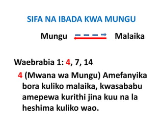 SIFA NA IBADA KWA MUNGU
      Mungu                       Malaika
         g

Waebrabia 1: 4, 7, 14  
 4 (Mwana wa Mungu) Amefanyika 
  bora kuliko malaika, kwasababu 
  bora kuliko malaika kwasababu
  amepewa kurithi jina kuu na la 
  heshima kuliko wao.
 