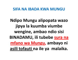SIFA NA IBADA KWA MUNGU

Ndipo Mungu alipopata wazo 
  d               l
   jipya la kuumba viumbe 
   jipya la kuumba viumbe
        g ,
  wengine, ambao ndio sisi 
BINADAMU, ili tubebe sura na 
mfano wa Mungu, ambayo ni 
  f                       b     i
asili tofauti na ile ya  malaika.
asili tofauti na ile ya malaika
 