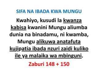 SIFA NA IBADA KWA MUNGU
   Kwahiyo, kusudi la kwanza
kabisa kwanini Mungu aliumba 
dunia na binadamu, ni kwamba, 
d i       bi d         ik      b
    Mungu alikuwa anatafuta 
    Mungu alikuwa anatafuta
kujipatia ibada nzuri zaidi kuliko 
  ile ya malaika wa mbinguni.
         Zaburi 148 + 150
 