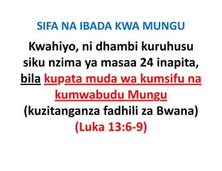 SIFA NA IBADA KWA MUNGU
 Kwahiyo, ni dhambi kuruhusu 
siku nzima ya masaa 24 inapita, 
bila kupata muda wa kumsifu na 
bil k          d      k    if
       kumwabudu Mungu
       kumwabudu Mungu
(kuzitanganza fadhili za Bwana) 
          (Luka 13:6‐9)
 